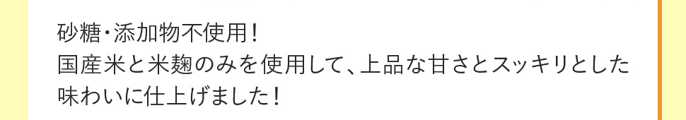 砂糖・添加物不使用！国産米と米麹のみを使用して、上品な甘さとスッキリとした味わいに仕上げました！