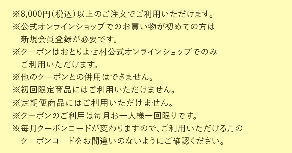 ※8,000円以上（税込）以上のご注文で利用可能。公式オンラインショップでのお買い物が初めての方は新規会員登録が必要です。クーポンはおとりよせ村公式オンラインショップでのみごご利用可能。他のクーポンとの併用は不可。初回限定商品にはご利用不可。クーポンのご利用は毎月お一人様一回限り。毎月クーポンコードが変わりますので、ご利用いただける月のクーポンコードをお間違いのないようにご確認ください。