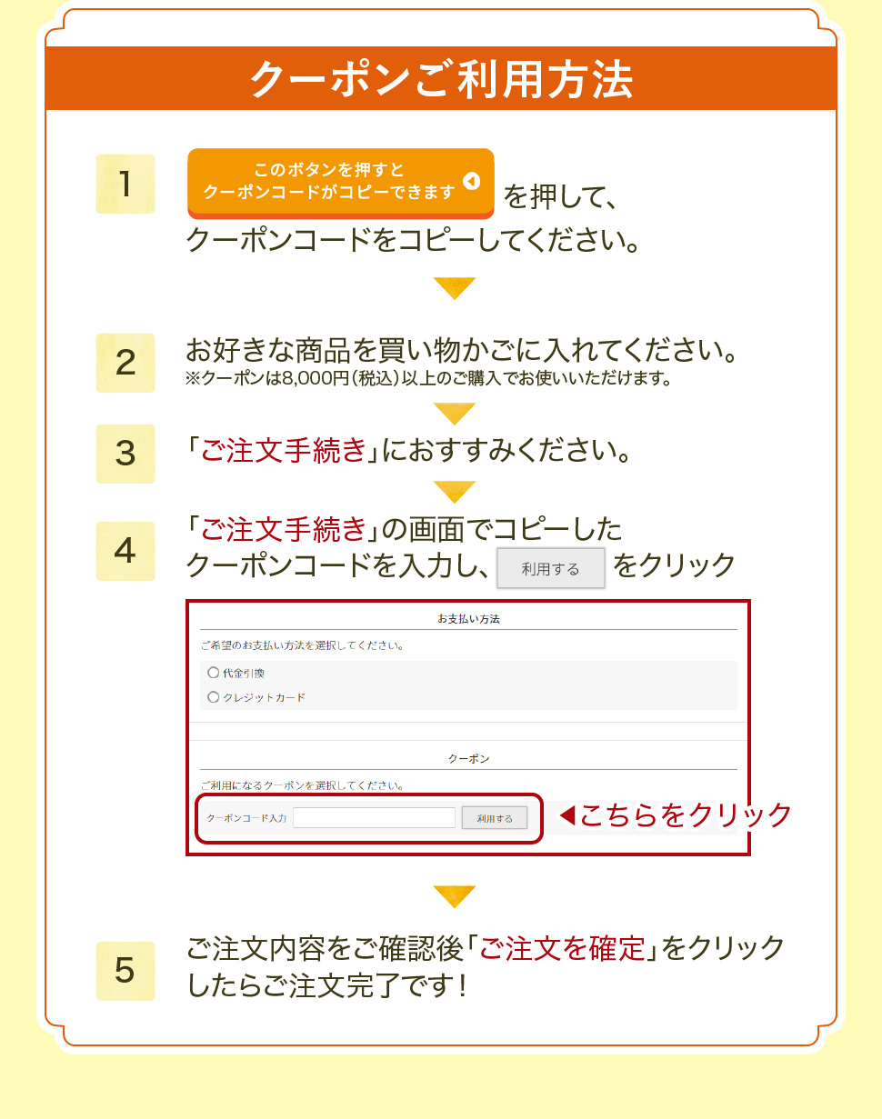 クーポンご利用方法。1.クーポンコードをコピーする。2.商品を買い物かごに入れる。3.「ご注文手続き」に進む。4.コピーしたクーポンコードを入力し、利用する をクリック5.ご注文内容をご確認後「ご注文を確定」をクリックしたら完了！