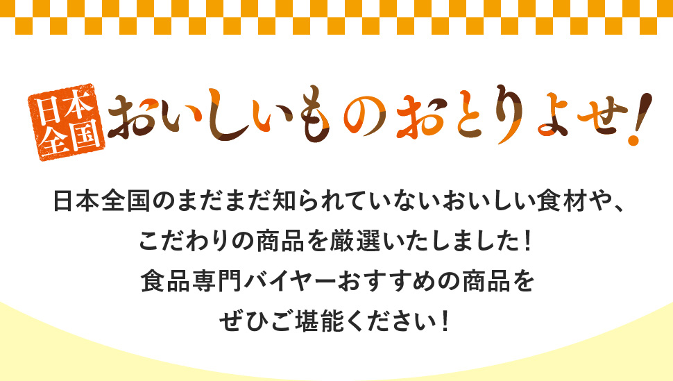 日本全国おいしいものおとりよせ！日本全国のまだまだ知られていないおいしい食材や、こだわりの商品を厳選いたしました！食品専門バイヤーのおすすめの商品をぜひご堪能ください！